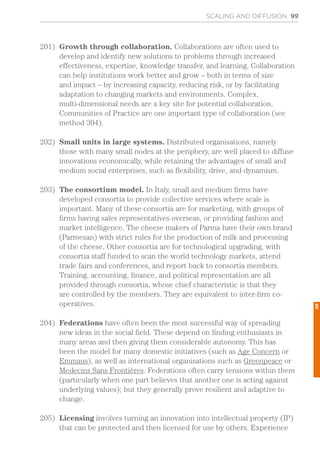 SCALING AND DIFFUSION 99
201)	 Growth through collaboration. Collaborations are often used to
develop and identify new solutions to problems through increased
effectiveness, expertise, knowledge transfer, and learning. Collaboration
can help institutions work better and grow – both in terms of size
and impact – by increasing capacity, reducing risk, or by facilitating
adaptation to changing markets and environments. Complex,
multi-dimensional needs are a key site for potential collaboration.
Communities of Practice are one important type of collaboration (see
method 304).
202)	 Small units in large systems. Distributed organisations, namely
those with many small nodes at the periphery, are well placed to diffuse
innovations economically, while retaining the advantages of small and
medium social enterprises, such as flexibility, drive, and dynamism.
203)	 The consortium model. In Italy, small and medium firms have
developed consortia to provide collective services where scale is
important. Many of these consortia are for marketing, with groups of
firms having sales representatives overseas, or providing fashion and
market intelligence. The cheese makers of Parma have their own brand
(Parmesan) with strict rules for the production of milk and processing
of the cheese. Other consortia are for technological upgrading, with
consortia staff funded to scan the world technology markets, attend
trade fairs and conferences, and report back to consortia members.
Training, accounting, finance, and political representation are all
provided through consortia, whose chief characteristic is that they
are controlled by the members. They are equivalent to inter-firm co-
operatives.
204)	 Federations have often been the most successful way of spreading
new ideas in the social field. These depend on finding enthusiasts in
many areas and then giving them considerable autonomy. This has
been the model for many domestic initiatives (such as Age Concern or
Emmaus), as well as international organisations such as Greenpeace or
Medecins Sans Frontières. Federations often carry tensions within them
(particularly when one part believes that another one is acting against
underlying values); but they generally prove resilient and adaptive to
change.
205)	 Licensing involves turning an innovation into intellectual property (IP)
that can be protected and then licensed for use by others. Experience
5
 