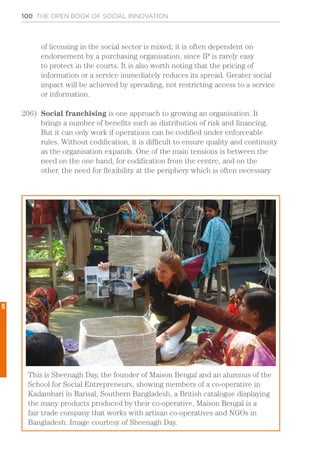 100 THE OPEN BOOK OF SOCIAL INNOVATION
of licensing in the social sector is mixed; it is often dependent on
endorsement by a purchasing organisation, since IP is rarely easy
to protect in the courts. It is also worth noting that the pricing of
information or a service immediately reduces its spread. Greater social
impact will be achieved by spreading, not restricting access to a service
or information.
206)	 Social franchising is one approach to growing an organisation. It
brings a number of benefits such as distribution of risk and financing.
But it can only work if operations can be codified under enforceable
rules. Without codification, it is difficult to ensure quality and continuity
as the organisation expands. One of the main tensions is between the
need on the one hand, for codification from the centre, and on the
other, the need for flexibility at the periphery which is often necessary
This is Sheenagh Day, the founder of Maison Bengal and an alumnus of the
School for Social Entrepreneurs, showing members of a co-operative in
Kadambari in Barisal, Southern Bangladesh, a British catalogue displaying
the many products produced by their co-operative. Maison Bengal is a
fair trade company that works with artisan co-operatives and NGOs in
Bangladesh. Image courtesy of Sheenagh Day.
5
 