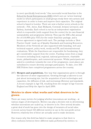 SCALING AND DIFFUSION 101
to meet specifically local needs.7
One successful social franchise is the
School for Social Entrepreneurs (SSE) which uses an ‘action learning’
model in which participants in small groups study their own actions and
experience in order to learn and improve their capacities. The original
school is based in London. There are now a further seven schools in the
network – Fife, Aston, East Midlands, Cornwall, Ireland, Liverpool, and
Sydney, Australia. Each school is run by an independent organisation
which is responsible (with support from the centre) for its own financial
sustainability and programme delivery. They pay the SSE a flat annual
fee of £10,000 (plus VAT) for the entire franchise package, and a
licence agreement is signed with each. The package includes a ‘Best
Practice Guide’ made up of Quality Standards and Learning Resources.
Members of the Network are also supported with branding, web and
technical support, policy work, media and PR, and internal/external
evaluations. While the franchisees are responsible for fundraising, they
get considerable support from the centre. Funding comes from a range
of sources including local, regional, national government, charitable
trusts, philanthropists, and commercial sponsors. Whilst participants are
asked to contribute towards the cost of the programme, most places are
subsidised to ensure diversity amongst participants. To date, over 360
SSE Fellows have completed programmes across the country.
207)	 Mergers and acquisitions. One way that organizations grow is through
the takeover of other organizations. Growing through a takeover is not
just about increasing size, but the acquisition of new technologies and
capacities, the diffusion of risk, and increasing efficiency and standards.
A recent example is Age UK, resulting from the merger of Age Concern
England and Help the Aged in April 2009.
Metrics to show what works and what deserves to be
grown
There are many metrics for judging whether innovations are working – at
various stages of development. Metrics can play a decisive role in determining
whether innovations are scaled up, or deserve to be. Over several decades
a great deal of work has gone into the design of measures of social value.
A recent survey found 150 different metrics in use in the non-profit sector.
However, relatively few of these are actually used to make decisions.
One reason why this field has failed to make progress is that there is
often confusion between three different tasks performed by metrics: to
5
 