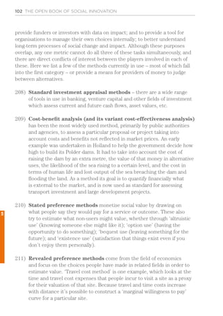 102 THE OPEN BOOK OF SOCIAL INNOVATION
provide funders or investors with data on impact; and to provide a tool for
organisations to manage their own choices internally; to better understand
long-term processes of social change and impact. Although these purposes
overlap, any one metric cannot do all three of these tasks simultaneously, and
there are direct conflicts of interest between the players involved in each of
these. Here we list a few of the methods currently in use – most of which fall
into the first category – or provide a means for providers of money to judge
between alternatives.
208)	 Standard investment appraisal methods – there are a wide range
of tools in use in banking, venture capital and other fields of investment
which assess current and future cash flows, asset values, etc.
209)	 Cost-benefit analysis (and its variant cost-effectiveness analysis)
has been the most widely used method, primarily by public authorities
and agencies, to assess a particular proposal or project taking into
account costs and benefits not reflected in market prices. An early
example was undertaken in Holland to help the government decide how
high to build its Polder dams. It had to take into account the cost of
raising the dam by an extra metre, the value of that money in alternative
uses, the likelihood of the sea rising to a certain level, and the cost in
terms of human life and lost output of the sea breaching the dam and
flooding the land. As a method its goal is to quantify financially what
is external to the market, and is now used as standard for assessing
transport investment and large development projects.
210)	 Stated preference methods monetise social value by drawing on
what people say they would pay for a service or outcome. These also
try to estimate what non-users might value, whether through ‘altruistic
use’ (knowing someone else might like it); ‘option use’ (having the
opportunity to do something); ‘bequest use (leaving something for the
future); and ‘existence use’ (satisfaction that things exist even if you
don’t enjoy them personally).
211)	 Revealed preference methods come from the field of economics
and focus on the choices people have made in related fields in order to
estimate value. ‘Travel cost method’ is one example, which looks at the
time and travel cost expenses that people incur to visit a site as a proxy
for their valuation of that site. Because travel and time costs increase
with distance it’s possible to construct a ‘marginal willingness to pay’
curve for a particular site.
5
 