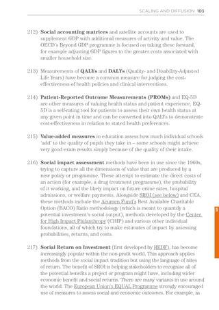 SCALING AND DIFFUSION 103
212)	 Social accounting matrices and satellite accounts are used to
supplement GDP with additional measures of activity and value. The
OECD’s Beyond GDP programme is focused on taking these forward,
for example adjusting GDP figures to the greater costs associated with
smaller household size.
213)	 Measurements of QALYs and DALYs (Quality- and Disability-Adjusted
Life Years) have become a common measure for judging the cost-
effectiveness of health policies and clinical interventions.
214)	 Patient-Reported Outcome Measurements (PROMs) and EQ-5D
are other measures of valuing health status and patient experience. EQ-
5D is a self-rating tool for patients to assess their own health status at
any given point in time and can be converted into QALYs to demonstrate
cost-effectiveness in relation to stated health preferences.
215)	 Value-added measures in education assess how much individual schools
‘add’ to the quality of pupils they take in – some schools might achieve
very good exam results simply because of the quality of their intake.
216)	 Social impact assessment methods have been in use since the 1960s,
trying to capture all the dimensions of value that are produced by a
new policy or programme. These attempt to estimate the direct costs of
an action (for example, a drug treatment programme), the probability
of it working, and the likely impact on future crime rates, hospital
admissions, or welfare payments. Alongside SROI (see below) and CEA,
these methods include the Acumen Fund’s Best Available Charitable
Option (BACO) Ratio methodology (which is meant to quantify a
potential investment‘s social output), methods developed by the Center
for High Impact Philanthropy (CHIP) and various other individual
foundations, all of which try to make estimates of impact by assessing
probabilities, returns, and costs.
217)	 Social Return on Investment (first developed by REDF), has become
increasingly popular within the non-profit world. This approach applies
methods from the social impact tradition but using the language of rates
of return. The benefit of SROI is helping stakeholders to recognise all of
the potential benefits a project or program might have, including wider
economic benefit and social returns. There are many variants in use around
the world. The European Union’s EQUAL Programme strongly encouraged
use of measures to assess social and economic outcomes. For example, as
5
 