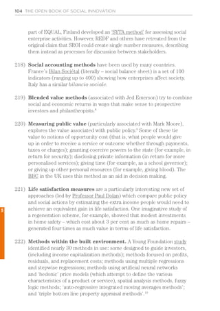 104 THE OPEN BOOK OF SOCIAL INNOVATION
part of EQUAL, Finland developed an ‘SYTA method’ for assessing social
enterprise activities. However, REDF and others have retreated from the
original claim that SROI could create single number measures, describing
them instead as processes for discussion between stakeholders.
218)	 Social accounting methods have been used by many countries.
France’s Bilan Sociétal (literally – social balance sheet) is a set of 100
indicators (ranging up to 400) showing how enterprises affect society.
Italy has a similar bilancio sociale.
219)	 Blended value methods (associated with Jed Emerson) try to combine
social and economic returns in ways that make sense to prospective
investors and philanthropists.8
220)	 Measuring public value (particularly associated with Mark Moore),
explores the value associated with public policy.9
Some of these tie
value to notions of opportunity cost (that is, what people would give
up in order to receive a service or outcome whether through payments,
taxes or charges); granting coercive powers to the state (for example, in
return for security); disclosing private information (in return for more
personalised services); giving time (for example, as a school governor);
or giving up other personal resources (for example, giving blood). The
BBC in the UK uses this method as an aid in decision making.
221)	 Life satisfaction measures are a particularly interesting new set of
approaches (led by Professor Paul Dolan) which compare public policy
and social actions by estimating the extra income people would need to
achieve an equivalent gain in life satisfaction. One imaginative study of
a regeneration scheme, for example, showed that modest investments
in home safety – which cost about 3 per cent as much as home repairs –
generated four times as much value in terms of life satisfaction.
222)	 Methods within the built environment. A Young Foundation study
identified nearly 30 methods in use: some designed to guide investors,
(including income capitalization methods); methods focused on profits,
residuals, and replacement costs; methods using multiple regressions
and stepwise regressions; methods using artificial neural networks
and ‘hedonic’ price models (which attempt to define the various
characteristics of a product or service), spatial analysis methods, fuzzy
logic methods; ‘auto-regressive integrated moving averages methods’;
and ‘triple bottom line property appraisal methods’.10
5
 
