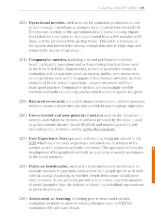 SCALING AND DIFFUSION 105
223)	 Operational metrics, such as those for statistical production control
to spot emergent problems as prompts for innovation (see method 18).
For example, a study of the operational data of public housing repairs
found that the time taken to do repairs varied from a few minutes to 85
days, and the variations were getting worse. This led to a redesign of
the system that lowered the average completion time to eight days and
reduced the degree of variation.11
224)	 Comparative metrics, including cost and performance metrics/
benchmarking for operations and self-monitoring (such as those used
in the New York Police Department), as well as qualitative means of
evaluation and comparisons (such as awards, audits, peer assessment,
or competitions such as the Singapore Public Service Awards). Another
example of this is school inspections – inspectors assess and then
share good practice. Comparative metrics are increasingly used by
international bodies to identify policies which succeed against the grain.
225)	 Balanced scorecards are a performance measurement tool for assessing
whether operational activities are aligned with broader strategic objectives.
226)	 User-oriented and user-generated metrics such as the ‘sousveys’ –
surveys undertaken by citizens on services provided by the state – used
to gather chronic disease data in Sheffield and metrics geared to self-
monitoring such as those used by Active Mobs in Kent.
227)	 User Experience Surveys such as those now being introduced in the
NHS which explore users’ experience and emotions in relation to the
service, as well as assessing health outcomes. This approach reflects the
development of biographical methods as qualitative research techniques
in the social sciences.
228)	 Outcome benchmarks, such as the local surveys now undertaken to
measure answers to questions such as how well people get on with each
other in a neighbourhood, or whether people feel a sense of influence
over decisions. These generally provide a much more objective measure
of social dynamics than the indicators chosen by individual organisations
to prove their impact.
229)	 Assessment as learning, including peer reviews and real time
evaluation methods to promote cross-pollination such as NESTA’s
evaluation of Health Launchpad.
5
 