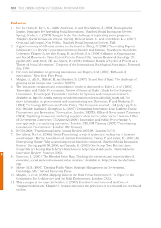 106 THE OPEN BOOK OF SOCIAL INNOVATION
End notes
1.	 See for example, Dees, G., Battle Anderson, B. and Wei-Skillern, J. (2004) Scaling Social
Impact: Strategies for Spreading Social Innovations. ‘Stanford Social Innovation Review.’
Spring; Bradach, J. (2003) Going to Scale: the challenge of replicating social programs.
‘Stanford Social Innovation Review.’ Spring; McLeod Grant, H. and Crutchfield, L.R. (2007)
Creating High Impact Non Profits. ‘Stanford Social Innovation Review.’ Fall.
2.	 A good summary of diffusion studies can be found in Åberg, P. (2008) ‘Translating Popular
Education: Civil Society Cooperation between Sweden and Estonia.’ Stockholm: Stockholm
University. Chapter 5; see also Strang, D. and Soule, S.A. (1998) Diffusion in Organizations
and Social Movements: From Hybrid Corn to Poison Pills. ‘Annual Review of Sociology.’ 24,
pp.265-290; and Oliver, P.E. and Myers, D. (1998) ‘Diffusion Models of Cycles of Protest as a
Theory of Social Movements.’ Congress of the International Sociological Association, Montreal.
July, 1998.
3.	 For more information on growing innovations, see Rogers, E.M. (2003) ‘Diffusion of
innovations.’ New York: Free Press.
4.	 Mulgan, G., Ali, R., Halkett, R. and Sanders, B. (2007) ‘In and Out of Sync: The challenge of
growing social innovations.’ London: NESTA.
5.	 The ‘initiation, escalation and consolidation’ model is discussed in: Edler J. et al. (2005)
‘Innovation and Public Procurement. Review of Issues at Stake’. Study for the European
Commission, Final Report. Fraunhofer Institute for Systems and Innovation Research.
Available at: ftp://ftp.cordis.europa.eu/pub/innovation-policy/studies/full_study.pdf. For
more information on procurement and commissioning see: Stoneman, P. and Diederen, P.
(1994) Technology Diffusion and Public Policy. ‘The Economic Journal.’ 104 (July), pp.918-
930. Oxford: Blackwell; Georghiou, L. (2007) ‘Demanding Innovation: Lead Markets, Public
Procurement and Innovation.’ Provocation. London: NESTA; Office of Government Commerce
(2004) ‘Capturing Innovation: nurturing suppliers’ ideas in the public sector.’ London: Office
of Government Commerce; CBI/QinetiQ (2006) ‘Innovation and Public Procurement: A
new approach to stimulating innovation.’ London: CBI; HM Treasury (2007) ‘Transforming
Government Procurement.’ London: HM Treasury.
6.	 RNIB (2008) ‘Transforming Lives: Annual Review 2007/08.’ London: RNIB.
7.	 See Ahlert, D. et al. (2008) ‘Social Franchising: a way of systematic replication to increase
social impact.’ Berlin: Association of German Foundations; Tracey, P. and Jarvis, O. (2006) An
Enterprising Failure: Why a promising social franchise collapsed. ‘Stanford Social Innovation
Review.’ Spring, pp.66-70, 2006; and Yamada, K. (2003) One Scoop, Two Bottom Lines:
Nonprofits are buying Ben & Jerry’s franchises to help train at-risk youth. ‘Stanford Social
Innovation Review.’ Summer, 2003.
8.	 Emerson, J. (2003) ‘The Blended Value Map: Tracking the intersects and opportunities of
economic, social and environmental value creation.’ Available at: http://www.blendedvalue.
org/
9.	 Moore, M.H. (1995) ‘Creating Public Value: Strategic Management in Government.’
Cambridge, MA: Harvard University Press.
10.	 Mulgan, G. et al. (2006) ‘Mapping Value in the Built Urban Environment.’ A Report to the
Commission for Architecture and the Built Environment. London: CABE.
11.	 This example is discussed in Seddon, J. (2003) Freedom from Command and Control.
‘Vanguard Education.’ Chapter 5. Seddon discusses the principles of operational metrics based
on flow.
5
 