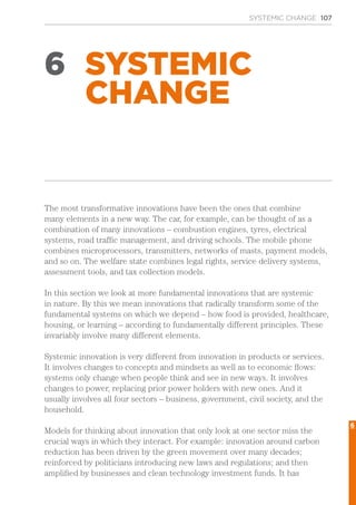 SYSTEMIC CHANGE 107
6 SYSTEMIC
CHANGE
The most transformative innovations have been the ones that combine
many elements in a new way. The car, for example, can be thought of as a
combination of many innovations – combustion engines, tyres, electrical
systems, road traffic management, and driving schools. The mobile phone
combines microprocessors, transmitters, networks of masts, payment models,
and so on. The welfare state combines legal rights, service delivery systems,
assessment tools, and tax collection models.
In this section we look at more fundamental innovations that are systemic
in nature. By this we mean innovations that radically transform some of the
fundamental systems on which we depend – how food is provided, healthcare,
housing, or learning – according to fundamentally different principles. These
invariably involve many different elements.
Systemic innovation is very different from innovation in products or services.
It involves changes to concepts and mindsets as well as to economic flows:
systems only change when people think and see in new ways. It involves
changes to power, replacing prior power holders with new ones. And it
usually involves all four sectors – business, government, civil society, and the
household.
Models for thinking about innovation that only look at one sector miss the
crucial ways in which they interact. For example: innovation around carbon
reduction has been driven by the green movement over many decades;
reinforced by politicians introducing new laws and regulations; and then
amplified by businesses and clean technology investment funds. It has
6
 