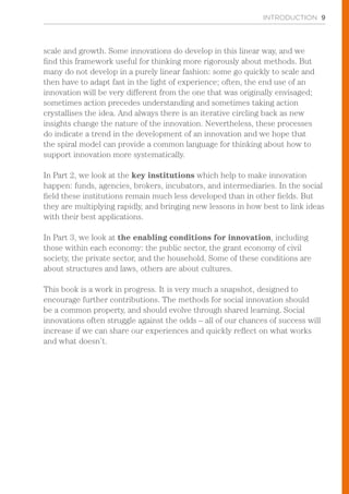 INTRODUCTION 9
scale and growth. Some innovations do develop in this linear way, and we
find this framework useful for thinking more rigorously about methods. But
many do not develop in a purely linear fashion: some go quickly to scale and
then have to adapt fast in the light of experience; often, the end use of an
innovation will be very different from the one that was originally envisaged;
sometimes action precedes understanding and sometimes taking action
crystallises the idea. And always there is an iterative circling back as new
insights change the nature of the innovation. Nevertheless, these processes
do indicate a trend in the development of an innovation and we hope that
the spiral model can provide a common language for thinking about how to
support innovation more systematically.
In Part 2, we look at the key institutions which help to make innovation
happen: funds, agencies, brokers, incubators, and intermediaries. In the social
field these institutions remain much less developed than in other fields. But
they are multiplying rapidly, and bringing new lessons in how best to link ideas
with their best applications.
In Part 3, we look at the enabling conditions for innovation, including
those within each economy: the public sector, the grant economy of civil
society, the private sector, and the household. Some of these conditions are
about structures and laws, others are about cultures.
This book is a work in progress. It is very much a snapshot, designed to
encourage further contributions. The methods for social innovation should
be a common property, and should evolve through shared learning. Social
innovations often struggle against the odds – all of our chances of success will
increase if we can share our experiences and quickly reflect on what works
and what doesn’t.
 