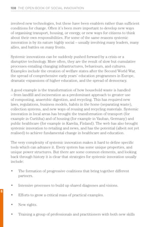 108 THE OPEN BOOK OF SOCIAL INNOVATION
involved new technologies, but these have been enablers rather than sufficient
conditions for change. Often it’s been more important to develop new ways
of organising transport, housing, or energy, or new ways for citizens to think
about their own responsibilities. For some of the same reasons systemic
innovation is by its nature highly social – usually involving many leaders, many
allies, and battles on many fronts.
Systemic innovations can be suddenly pushed forward by a crisis or a
disruptive technology. More often, they are the result of slow but cumulative
processes entailing changing infrastructures, behaviours, and cultures.
Examples include the creation of welfare states after the Second World War,
the spread of comprehensive early years’ education programmes in Europe,
dramatic expansions of higher education, and the spread of democracy.
A good example is the transformation of how household waste is handled
– from landfill and incineration as a predominant approach to greater use
of composting, anaerobic digestion, and recycling. This has required new
laws, regulations, business models, habits in the home (separating waste),
collection systems, and new ways of reusing and recycling materials. Systemic
innovation in local areas has brought the transformation of transport (for
example in Curitiba) and of housing (for example in Vauban, Germany) and
public healthcare (for example in Karelia, Finland). The web has also brought
systemic innovation to retailing and news, and has the potential (albeit not yet
realised) to achieve fundamental change in healthcare and education.
The very complexity of systemic innovation makes it hard to define specific
tools which can advance it. Every system has some unique properties, and
unique power structures. But there are some common elements, and looking
back through history it is clear that strategies for systemic innovation usually
include:
•	 The formation of progressive coalitions that bring together different
partners.
•	 Intensive processes to build up shared diagnoses and visions.
•	 Efforts to grow a critical mass of practical examples.
•	 New rights.
•	 Training a group of professionals and practitioners with both new skills
6
 