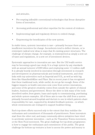 SYSTEMIC CHANGE 109
and attitudes.
•	 Pre-empting inflexible conventional technologies that freeze disruptive
forms of innovation.
•	 Accessing professional and other expertise for the contest of evidence.
•	 Implementing legal and regulatory devices to embed change.
•	 Empowering the beneficiaries of the new system.
In stable times, systemic innovation is rare – primarily because there are
insufficient incentives for change. Incumbents tend to deflect threats, or to
reinterpret radical new ideas in ways that fit existing power structures. The
challenge of climate change, for example, is reinterpreted as simply a new set
of taxes and regulations, or a new set of investment devices.
Systematic approaches to innovation are rare. But the UK health service
may be becoming a good case study. It is a huge system by any standards
with an annual turnover of £98 billion and employing some 1.5 million staff.
It is already heavily involved in innovation through investment in research
and development on pharmaceuticals and medical instruments, and close
links with top universities such as Imperial and UCL, as well as with big
firms like GlaxoSmithKline and Pfizer. But in recent years it has recognised
that these traditional tools, while useful, do not go far enough. Some of the
biggest impacts on health outcomes now come from service innovations,
and some of the greatest creativity comes from outside the sphere of clinical
leaders, business and government. Hence the drive to link many of the tools
described earlier, from grants, loans and equity to commissioning, purchasing
and whole system examples. All of these aim to ease the shift from a system
primarily focused around hospitals and doctors to one in which patients share
responsibility for care, supported by detailed feedback systems – in which
whole environments are reshaped to support healthier living.
Such top-down efforts succeed only to the extent that they mobilise the
enthusiasm and commitment of thousands of practitioners. Some innovators
start from the other end, and many community-driven initiatives have tried
to accelerate systemic innovation – such as the Transition Towns movement,
or the Slow Food movement. The great challenge for top-down programmes
is how to engage the enthusiasm and commitment of the public. The great
challenge for bottom-up ventures is how to access the power and money to
6
 