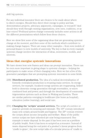 110 THE OPEN BOOK OF SOCIAL INNOVATION
shift big systems.
For any individual innovator there are choices to be made about where
to direct energies. Should they direct their energy to policy and law,
demonstration projects, advocacy, arguments, campaigns, or research? And
should they work through existing organisations, new ones, coalitions, or as
lone voices? Profound system change commonly includes some actions in all
the different permutations which follow from these choices.
Here we show first some of the organising ideas that are generating systemic
change at the moment, and then some of the methods which contribute to
making change happen. There are many other examples – from new models of
personal finance to new models of university. The key is that in every example
systemic change involves the interaction of ideas, movements, models, and
interests.
Ideas that energise systemic innovations
We have shown how new frames and ideas can prompt innovation. These can
be even more important in giving shape to systemic changes – helping the
participants to make sense of their changing roles. Here we list a few of the
generative paradigms that are prompting systemic innovation in some fields.
230)	 Distributed production. The idea of a radical decentralisation of
formerly centralised production is recasting many services. In energy
services, for example, localised energy systems are reappearing, linked
both to domestic energy generation through renewables, or micro
combined heat and power, and through the development of community
trigeneration systems such as those in Woking and London. There
are similar patterns emerging in healthcare (the home as hospital),
education (online learning), and social care.
231)	 Changing the ‘scripts’ around services. The script of a service or
practice provides its meaning and rationale. The 19th
century introduced
many new scripts around health and hygiene. The 20th
century rewrote
the scripts about income inequality and welfare. Many of the public
service scripts we have inherited are now being reassessed. One
example is waste disposal. In the past it has been seen as a problem
of public health. Now it has been re-scripted as a resource. Instead of
waste disposal being the end point of a product’s linear progress from
‘cradle to grave’, the new script talks of a circular process of ‘cradle to
6
 