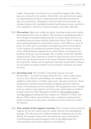 SYSTEMIC CHANGE 111
cradle’. Scrap paper is returned to be reworked at paper mills. Drink
cans are returned to the smelter. ‘End of life’ cars and electronic goods
are disassembled and their components and materials reworked as
part of a closed loop. Thinking, in terms of loops and zero waste, has
reshaped systems for handling household and business waste, and led to
new regulations, directives, business models, and public attitudes.
232)	 Prevention. Many new scripts are about investing in prevention rather
than financing the costs of neglect. This has been a guiding principle in
the redesign of manufacturing processes to reduce delays and cut out
avoidable processes (like reworks of defective items). But it is also an
over-arching principle for many public services. Zero Waste is a case in
point. So is the slow re-orientation of healthcare services from illness
to the creation of conditions for positive living. The modern versions
of the 1930s Peckham experiment to create holistic environments for
healthier living are a good example, like a number of the UK’s Healthy
Living Centres. They represent a return to what was the norm for most
of the last two thousand years in the many literatures advocating how to
live a good life. Today such an approach can draw on abundant evidence
on the impact of positive health on the avoidance of disease and quick
recovery.
233)	 Investing early. The benefits of investing early are not only
preventative – to avoid costs later down the line – but to make future
services more effective and fulfilling. An example, which could be
applied in other fields, is holistic early years’ education provision. These
programmes rethink human potential by dealing upstream with the
causes of educational success and failure. The programmes have steadily
built up evidence and support over forty years, particularly in northern
Europe and in the USA. Examples include the Abecedarian project
and Sure Start providing intensive support for children to reduce risk
factors. Where these succeed they create a political constituency for
public investment in early years’ education as well as effective models
for delivery.
234)	 New models of the support economy. These reorient services around
support for the user rather than the simple delivery of a standardised
package. The idea has led to radical models for reshaping care for the
elderly, for example, that involve new platforms, and combinations
of professional and mutual support (such as the digital spine for
communication and service delivery in rural Maine).
6
 