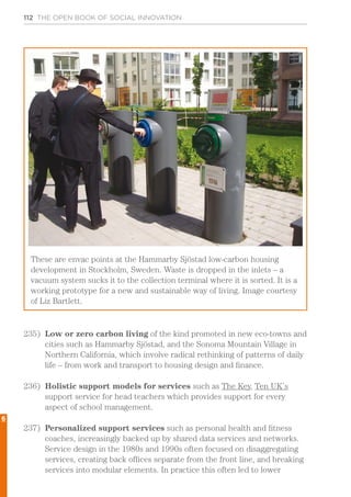 112 THE OPEN BOOK OF SOCIAL INNOVATION
235)	 Low or zero carbon living of the kind promoted in new eco-towns and
cities such as Hammarby Sjöstad, and the Sonoma Mountain Village in
Northern California, which involve radical rethinking of patterns of daily
life – from work and transport to housing design and finance.
236)	 Holistic support models for services such as The Key, Ten UK’s
support service for head teachers which provides support for every
aspect of school management.
237)	 Personalized support services such as personal health and fitness
coaches, increasingly backed up by shared data services and networks.
Service design in the 1980s and 1990s often focused on disaggregating
services, creating back offices separate from the front line, and breaking
services into modular elements. In practice this often led to lower
These are envac points at the Hammarby Sjöstad low-carbon housing
development in Stockholm, Sweden. Waste is dropped in the inlets – a
vacuum system sucks it to the collection terminal where it is sorted. It is a
working prototype for a new and sustainable way of living. Image courtesy
of Liz Bartlett.
6
 