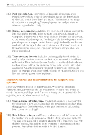 114 THE OPEN BOOK OF SOCIAL INNOVATION
240)	 Post-chronologism. Innovations to transform life patterns away
from the 20th
century focus on chronological age as the determinant
of when you should work, learn and retire. This idea leads to a range
of innovations in everything from employment law and pensions to
volunteering and urban design.1
241)	 Radical democratisation, taking the principles of popular sovereignty
into new spaces, from the mass media to local government and the
workplace. This involves a wide range of issues from the use of the web,
to the nature of technology and the design of distributed systems which
provide spaces for people to contribute to projects directly, as a form of
productive democracy. It also requires innovatory forms of engagement
like participatory budgeting, changes in the forms of ownership, and
public accounting.
242)	 Trust-creating devices, including technologically-based models to
quickly judge whether someone can be trusted as a service provider or
collaborator. These include the now familiar reputational devices being
used on networks like eBay, and more formal legal devices (like public
databases). With the increasing mixing of voluntary and professional
roles (for example around care for the elderly, or education), tools of this
kind are becoming ever more important.
Infrastructures and interstructures to support new
systems
Some new systems depend on infrastructures. Widespread broadband
infrastructures, for example, are the precondition for some new models of
care in the home; mobile phone infrastructures may be the precondition for
organising new models of low-cost banking.
243)	 Creating new infrastructure, or adapting old ones, is necessary for
the expansion of new systems (such as the development of smart grids,
charging points for electric cars, or the pipe network for distributing
heat, power and cooling).2
244)	 Data infrastructures. A different, and controversial, infrastructure is
the creation of a single database of children deemed ‘at risk’ in the UK.
This was seen as crucial to creating a holistic set of services to deal with
children’s needs, but ran into acute problems of implementation and
profound fears about the implications for civil liberties.
6
 
