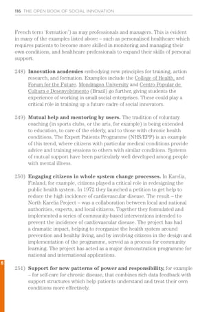 116 THE OPEN BOOK OF SOCIAL INNOVATION
French term ‘formation’) as may professionals and managers. This is evident
in many of the examples listed above – such as personalised healthcare which
requires patients to become more skilled in monitoring and managing their
own conditions, and healthcare professionals to expand their skills of personal
support.
248)	 Innovation academies embodying new principles for training, action
research, and formation. Examples include the College of Health, and
Forum for the Future. Mondragon University and Centro Popular de
Cultura e Desenvolvimento (Brazil) go further, giving students the
experience of working in small social enterprises. These could play a
critical role in training up a future cadre of social innovators.
249)	 Mutual help and mentoring by users. The tradition of voluntary
coaching (in sports clubs, or the arts, for example) is being extended
to education, to care of the elderly, and to those with chronic health
conditions. The Expert Patients Programme (NHS/EPP) is an example
of this trend, where citizens with particular medical conditions provide
advice and training sessions to others with similar conditions. Systems
of mutual support have been particularly well developed among people
with mental illness.
250)	 Engaging citizens in whole system change processes. In Karelia,
Finland, for example, citizens played a critical role in redesigning the
public health system. In 1972 they launched a petition to get help to
reduce the high incidence of cardiovascular disease. The result – the
North Karelia Project – was a collaboration between local and national
authorities, experts, and local citizens. Together they formulated and
implemented a series of community-based interventions intended to
prevent the incidence of cardiovascular disease. The project has had
a dramatic impact, helping to reorganise the health system around
prevention and healthy living, and by involving citizens in the design and
implementation of the programme, served as a process for community
learning. The project has acted as a major demonstration programme for
national and international applications.
251)	 Support for new patterns of power and responsibility, for example
– for self-care for chronic disease, that combines rich data feedback with
support structures which help patients understand and treat their own
conditions more effectively.
6
 