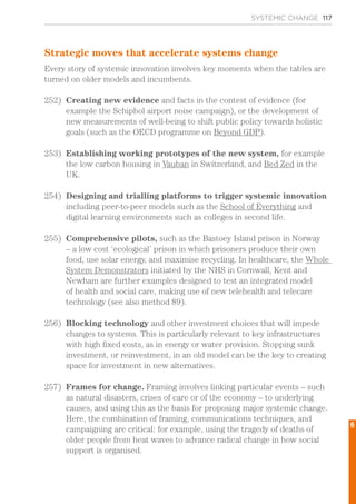 SYSTEMIC CHANGE 117
Strategic moves that accelerate systems change
Every story of systemic innovation involves key moments when the tables are
turned on older models and incumbents.
252)	 Creating new evidence and facts in the contest of evidence (for
example the Schiphol airport noise campaign), or the development of
new measurements of well-being to shift public policy towards holistic
goals (such as the OECD programme on Beyond GDP).
253)	 Establishing working prototypes of the new system, for example
the low carbon housing in Vauban in Switzerland, and Bed Zed in the
UK.
254)	 Designing and trialling platforms to trigger systemic innovation
including peer-to-peer models such as the School of Everything and
digital learning environments such as colleges in second life.
255)	 Comprehensive pilots, such as the Bastoey Island prison in Norway
– a low cost ‘ecological’ prison in which prisoners produce their own
food, use solar energy, and maximise recycling. In healthcare, the Whole
System Demonstrators initiated by the NHS in Cornwall, Kent and
Newham are further examples designed to test an integrated model
of health and social care, making use of new telehealth and telecare
technology (see also method 89).
256)	 Blocking technology and other investment choices that will impede
changes to systems. This is particularly relevant to key infrastructures
with high fixed costs, as in energy or water provision. Stopping sunk
investment, or reinvestment, in an old model can be the key to creating
space for investment in new alternatives.
257)	 Frames for change. Framing involves linking particular events – such
as natural disasters, crises of care or of the economy – to underlying
causes, and using this as the basis for proposing major systemic change.
Here, the combination of framing, communications techniques, and
campaigning are critical: for example, using the tragedy of deaths of
older people from heat waves to advance radical change in how social
support is organised.
6
 