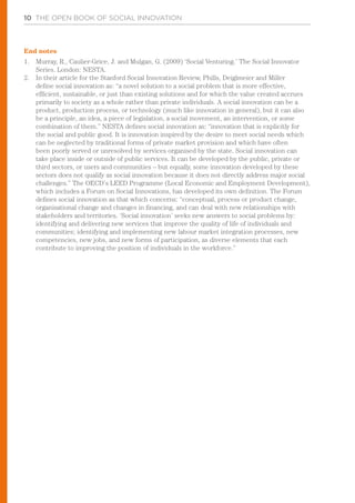 10 THE OPEN BOOK OF SOCIAL INNOVATION
End notes
1.	 Murray, R., Caulier-Grice, J. and Mulgan, G. (2009) ‘Social Venturing.’ The Social Innovator
Series. London: NESTA.
2.	 In their article for the Stanford Social Innovation Review, Phills, Deiglmeier and Miller
define social innovation as: “a novel solution to a social problem that is more effective,
efficient, sustainable, or just than existing solutions and for which the value created accrues
primarily to society as a whole rather than private individuals. A social innovation can be a
product, production process, or technology (much like innovation in general), but it can also
be a principle, an idea, a piece of legislation, a social movement, an intervention, or some
combination of them.” NESTA defines social innovation as: “innovation that is explicitly for
the social and public good. It is innovation inspired by the desire to meet social needs which
can be neglected by traditional forms of private market provision and which have often
been poorly served or unresolved by services organised by the state. Social innovation can
take place inside or outside of public services. It can be developed by the public, private or
third sectors, or users and communities – but equally, some innovation developed by these
sectors does not qualify as social innovation because it does not directly address major social
challenges.” The OECD’s LEED Programme (Local Economic and Employment Development),
which includes a Forum on Social Innovations, has developed its own definition. The Forum
defines social innovation as that which concerns: “conceptual, process or product change,
organisational change and changes in financing, and can deal with new relationships with
stakeholders and territories. ‘Social innovation’ seeks new answers to social problems by:
identifying and delivering new services that improve the quality of life of individuals and
communities; identifying and implementing new labour market integration processes, new
competencies, new jobs, and new forms of participation, as diverse elements that each
contribute to improving the position of individuals in the workforce.”
 