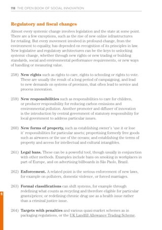 118 THE OPEN BOOK OF SOCIAL INNOVATION
Regulatory and fiscal changes
Almost every systemic change involves legislation and the state at some point.
There are a few exceptions, such as the rise of new online infrastructures
for retailing. But every movement involved in profound change, from the
environment to equality, has depended on recognition of its principles in law.
New legislative and regulatory architectures can be the keys to unlocking
systemic change, whether through new rights or new trading or building
standards, social and environmental performance requirements, or new ways
of handling or measuring value.
258)	 New rights such as rights to care, rights to schooling or rights to vote.
These are usually the result of a long period of campaigning, and lead
to new demands on systems of provision, that often lead to service and
process innovation.
259)	 New responsibilities such as responsibilities to care for children,
or producer responsibility for reducing carbon emissions and
environmental pollution. Another promoter and diffuser of innovation
is the introduction by central government of statutory responsibility for
local government to address particular issues.
260)	 New forms of property, such as establishing owner’s ‘use it or lose
it’ responsibilities for particular assets; propertising formerly free goods
such as airwaves or the use of the oceans; and establishing the terms of
property and access for intellectual and cultural intangibles.
261)	 Legal bans. These can be a powerful tool, though usually in conjunction
with other methods. Examples include bans on smoking in workplaces in
part of Europe, and on advertising billboards in São Paolo, Brazil.
262)	 Enforcement. A related point is the serious enforcement of new laws,
for example on polluters, domestic violence, or forced marriages.
263)	 Formal classifications can shift systems, for example through
redefining what counts as recycling and therefore eligible for particular
grants/prices; or redefining chronic drug use as a health issue rather
than a criminal justice issue.
264)	 Targets with penalties and various quasi-market schemes as in
packaging regulations, or the UK Landfill Allowance Trading Scheme.
6
 