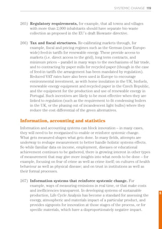 SYSTEMIC CHANGE 119
265)	 Regulatory requirements, for example, that all towns and villages
with more than 2,000 inhabitants should have separate bio waste
collection as proposed in the EU’s draft Biowaste directive.
266)	 Tax and fiscal structures. Re-calibrating markets through, for
example, fiscal and pricing regimes such as the German (now Europe-
wide) feed-in tariffs for renewable energy. These provide access to
markets (i.e. direct access to the grid), long term contracts, and
minimum prices – parallel in many ways to the mechanisms of fair trade,
and to contracting by paper mills for recycled paper (though in the case
of feed-in tariffs the arrangement has been mandated by regulation).
Reduced VAT rates have also been used in Europe to encourage
environmental investment, as with home insulation in the UK, biofuels,
renewable energy equipment and recycled paper in the Czech Republic,
and the equipment for the production and use of renewable energy in
Portugal. Such incentives are likely to be most effective when they are
linked to regulation (such as the requirement to fit condensing boilers
in the UK, or the phasing out of incandescent light bulbs) where they
reduce the cost differential of the green alternatives.
Information, accounting and statistics
Information and accounting systems can block innovation – in many cases,
they will need to be reorganised to enable or reinforce systemic change.
What gets measured shapes what gets done. In many fields, attempts are
underway to reshape measurement to better handle holistic systems effects.
So while familiar data on income, employment, diseases or educational
achievement continues to be gathered, there is growing interest in other types
of measurement that may give more insights into what needs to be done – for
example, focusing on fear of crime as well as crime itself; on cultures of health
behaviour as well as physical disease; and on trust in institutions as well as
their formal processes.
267)	 Information systems that reinforce systemic change. For
example, ways of measuring emissions in real time, or that make costs
and inefficiencies transparent. In developing systems of sustainable
production, Life Cycle Analysis has become a standard for assessing the
energy, atmospheric and materials impact of a particular product, and
provides signposts for innovation at those stages of the process, or for
specific materials, which have a disproportionately negative impact.
6
 