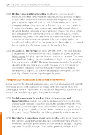 120 THE OPEN BOOK OF SOCIAL INNOVATION
268)	 Restructured public accounting and finance to create positive
feedback loops that further systemic change, such as personal budgets
in health that create constituencies for radical reorganisation. Requiring
public agencies to publish data on their balance sheets, or to show
disaggregated spending patterns, or flows of costs, can then contribute
to momentum towards systems redesign, as can the consolidation of
spending data for particular areas or groups of people. Too often, public
accounting has been structured around the issues of targets, control,
and incentives, rather than user-oriented operational issues. The move
towards customer-driven management information systems that has
transformed industrial and service processes in the market sector, would
have a similar transformative impact in the public sphere.
269)	 Measures of true progress. Since 2004 the OECD has been running
a programme on new measures of social progress. In 2009 it launched
Wikiprogress, bringing together data and analysis on progress. The same
year President Sarkozy commissioned Joseph Stiglitz to chair an inquiry
into new measures of GDP. The commission recommended far-reaching
changes, including paying attention to non-paid work, rethinking the
contribution of finance to prosperity, and properly accounting for
environmental impacts. All of these changing measures point to some
radically different ways of organising public policy.
Progressive coalitions and social movements
Social movements often act as champions of systemic alternatives, for example
mobilising people with disabilities to engage in the redesign of cities, and
lobbying for reforms to legislation and regulation. Progressive coalitions play a
critical role in mobilising support for systemic changes.
270)	 Social movements focused on lifestyle innovation and
transformation, such as the feminist and green movements but also
including, for example, Transition Towns, the global network of several
hundred towns seeking to move to low carbon living. In the past, war,
particularly with conscripted armed forces, has been a major instigator
of system change. Today this role is being played by social movements.
271)	 Growing self-organising social movements. In the green movement,
for example, Camp for Climate Action is the fastest growing grass roots
movement of diverse people taking action on climate change. The group
organises festival-like camps, direct action, protests, swoops, and a
6
 