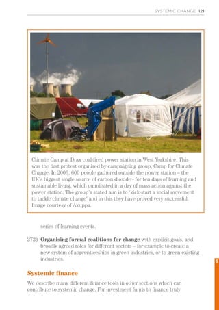 SYSTEMIC CHANGE 121
series of learning events.
272)	 Organising formal coalitions for change with explicit goals, and
broadly agreed roles for different sectors – for example to create a
new system of apprenticeships in green industries, or to green existing
industries.
Systemic finance
We describe many different finance tools in other sections which can
contribute to systemic change. For investment funds to finance truly
Climate Camp at Drax coal-fired power station in West Yorkshire. This
was the first protest organised by campaigning group, Camp for Climate
Change. In 2006, 600 people gathered outside the power station – the
UK’s biggest single source of carbon dioxide - for ten days of learning and
sustainable living, which culminated in a day of mass action against the
power station. The group’s stated aim is to ‘kick-start a social movement
to tackle climate change’ and in this they have proved very successful.
Image courtesy of Akuppa.
6
 