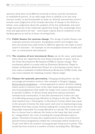 122 THE OPEN BOOK OF SOCIAL INNOVATION
systemic ideas they need different methods to those used for investment
in established systems. At an early stage there is unlikely to be any clear
revenue model, or any benchmarks to draw on. Instead, assessments need to
include some judgement of the broader direction of change in the field as a
whole; some judgement about the qualities of the key individuals; and some
rough assessments of the relational capital they bring. Not surprisingly, these
tools and approaches are rare – and require a great deal of confidence in the
funding agency as well as in those receiving funds.
273)	 Public finance for systems change. The design of public finance can
underpin systemic innovation. Integrating control over budgets that
have previously been split between different agencies can make it much
easier to innovate – for example on the boundaries between health and
care, or environment and transport.
274)	 The creation of new investment flows can do the same, particularly
when these are supported by new kinds of property or asset, such as
the Clean Development Mechanism (CDM) in climate change. This
mechanism allows a country with an Emissions Reduction Target to
initiate an Emission Reduction Project in a developing country, that in
turn earns a tradeable Certified Emissions Reduction (CER) credit, that
can count towards the initiating country’s Kyoto target.
275)	 Finance for systemic prevention. Changing funding flows can also
encourage preventative services. One example is Oregon’s Justice
Reinvestment programme – a local approach to justice decision making
which seeks to reinvest some of the state funds spent on imprisonment
into local programmes that tackle the longer term causes of offending
in specific localities. It diverts funds away from prisons and back
towards local communities. It was first introduced to reduce the rate
of reoffending among young offenders in Oregon in the late 1990s. The
state handed over a ‘block-grant’ to Deschutes County which was equal
to the amount of money the state spent each year on imprisoning young
offenders from that county, thereby making the county and not the state
financially responsible for young offenders in custody. The county were
free to choose how to allocate the funds on the basis that they would
be ‘charged-back’ the costs of sending the young offenders back to
prison.3
Deschutes County then implemented a series of resettlement
and prevention programmes within the community which resulted in a
72 per cent fall in the number of young people being sent to prison. This
model has been tested in a number of states including Ohio, Michigan,
6
 