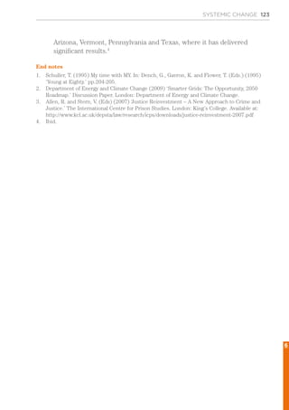 Arizona, Vermont, Pennsylvania and Texas, where it has delivered
significant results.4
End notes
1.	 Schuller, T. (1995) My time with MY. In: Dench, G., Gavron, K. and Flower, T. (Eds.) (1995)
‘Young at Eighty.’ pp.204-205.
2.	 Department of Energy and Climate Change (2009) ‘Smarter Grids: The Opportunity, 2050
Roadmap.’ Discussion Paper. London: Department of Energy and Climate Change.
3.	 Allen, R. and Stern, V. (Eds) (2007) ‘Justice Reinvestment – A New Approach to Crime and
Justice.’ The International Centre for Prison Studies. London: King’s College. Available at:
http://www.kcl.ac.uk/depsta/law/research/icps/downloads/justice-reinvestment-2007.pdf
4.	 Ibid.
SYSTEMIC CHANGE 123
6
 