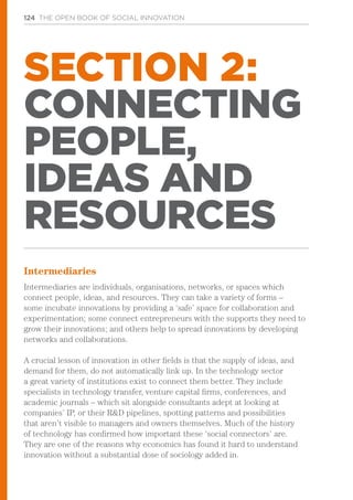124 THE OPEN BOOK OF SOCIAL INNOVATION
SECTION 2:
CONNECTING
PEOPLE,
IDEAS AND
RESOURCES
Intermediaries
Intermediaries are individuals, organisations, networks, or spaces which
connect people, ideas, and resources. They can take a variety of forms –
some incubate innovations by providing a ‘safe’ space for collaboration and
experimentation; some connect entrepreneurs with the supports they need to
grow their innovations; and others help to spread innovations by developing
networks and collaborations.
A crucial lesson of innovation in other fields is that the supply of ideas, and
demand for them, do not automatically link up. In the technology sector
a great variety of institutions exist to connect them better. They include
specialists in technology transfer, venture capital firms, conferences, and
academic journals – which sit alongside consultants adept at looking at
companies’ IP, or their R&D pipelines, spotting patterns and possibilities
that aren’t visible to managers and owners themselves. Much of the history
of technology has confirmed how important these ‘social connectors’ are.
They are one of the reasons why economics has found it hard to understand
innovation without a substantial dose of sociology added in.
 