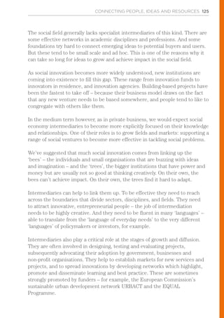 CONNECTING PEOPLE, IDEAS AND RESOURCES 125
The social field generally lacks specialist intermediaries of this kind. There are
some effective networks in academic disciplines and professions. And some
foundations try hard to connect emerging ideas to potential buyers and users.
But these tend to be small scale and ad hoc. This is one of the reasons why it
can take so long for ideas to grow and achieve impact in the social field.
As social innovation becomes more widely understood, new institutions are
coming into existence to fill this gap. These range from innovation funds to
innovators in residence, and innovation agencies. Building-based projects have
been the fastest to take off – because their business model draws on the fact
that any new venture needs to be based somewhere, and people tend to like to
congregate with others like them.
In the medium term however, as in private business, we would expect social
economy intermediaries to become more explicitly focused on their knowledge
and relationships. One of their roles is to grow fields and markets: supporting a
range of social ventures to become more effective in tackling social problems.
We’ve suggested that much social innovation comes from linking up the
‘bees’ – the individuals and small organisations that are buzzing with ideas
and imagination – and the ‘trees’, the bigger institutions that have power and
money but are usually not so good at thinking creatively. On their own, the
bees can’t achieve impact. On their own, the trees find it hard to adapt.
Intermediaries can help to link them up. To be effective they need to reach
across the boundaries that divide sectors, disciplines, and fields. They need
to attract innovative, entrepreneurial people – the job of intermediation
needs to be highly creative. And they need to be fluent in many ‘languages’ –
able to translate from the ‘language of everyday needs’ to the very different
‘languages’ of policymakers or investors, for example.
Intermediaries also play a critical role at the stages of growth and diffusion.
They are often involved in designing, testing and evaluating projects,
subsequently advocating their adoption by government, businesses and
non-profit organisations. They help to establish markets for new services and
projects, and to spread innovations by developing networks which highlight,
promote and disseminate learning and best practice. These are sometimes
strongly promoted by funders – for example, the European Commission’s
sustainable urban development network URBACT and the EQUAL
Programme.
 