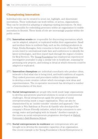 126 THE OPEN BOOK OF SOCIAL INNOVATION
Championing innovation
Individual roles can be created to scout out, highlight, and disseminate
innovations. These individuals can work within, or across, organisations.
They can be involved in adopting or adapting existing innovations. Or, they
can be responsible for embedding processes within an organisation to enable
innovation to flourish. These kinds of role are increasingly popular within the
public sector.
276)	 Innovation scouts are responsible for discovering innovations which
can be adapted, adopted, or replicated within their organisation. Small
and medium firms in northern Italy, such as the clothing producers in
Carpi, Emilia Romagna, form consortia to fund scouts of this kind. The
scouts travel to international trade fairs and conferences to identify the
latest technologies, and then report back through the region’s Centres
for Real Services. The Young Foundation has employed an experienced
investigative journalist to play a similar role in healthcare, scanning for
promising new projects, and looking in detail at which elements could be
adapted or replicated.
277)	 Innovation champions are individual consultants who produce ideas,
network to find what else is being tried, and build coalitions of support.
They embed processes and procedures within their organisations
to develop a more creative culture which encourages new ideas and
experimentation. The co-operative movement has developed a number
of intermediaries of this kind.
278)	 Social intrapreneurs are people who work inside large organisations
to develop and promote practical solutions to social or environmental
challenges. Social intrapreneurs apply the principles of social
entrepreneurship inside a major organisation. They can also be
characterised by an ‘insider-outsider’ mindset and approach.1
One
example is Win Sakdinan at Procter & Gamble who developed the
company’s Future Friendly initiative, which helps consumers to save
energy, water and packaging with its brands.2
Another example is
the nurses as social entrepreneurs programme developed at Oxford
University’s Saïd Business School.
279)	 Social entrepreneurs in residence are entrepreneurs who are
brought in to develop the innovative capacities of an organisation.
One recent example is the Young Foundation’s Social Entrepreneur in
 