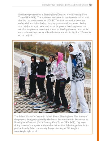 CONNECTING PEOPLE, IDEAS AND RESOURCES 127
Residence programme at Birmingham East and North Primary Care
Trust (BEN PCT). The social entrepreneur in residence is tasked with
shaping the environment of BEN PCT so that innovation becomes
embedded and is hard-wired into its systems and processes. Acting
as a catalyst to spot talent and scout for ground breaking ideas, the
social entrepreneur in residence aims to develop three or more social
enterprises to improve local health outcomes within the first 12 months
of the project.
The Saheli Women’s Centre in Balsall Heath, Birmingham. This is one of
the projects being supported by the Social Entrepreneur in Residence at
Birmingham East and North Primary Care Trust (BEN PCT). Dry slope
skiing is one of the sports and social activities that Saheli organises for its
predominantly Asian community. Image courtesy of Bill Knight /
www.knightsight.co.uk
 