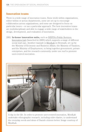 128 THE OPEN BOOK OF SOCIAL INNOVATION
Innovation teams
There is a wide range of innovation teams. Some work within organisations,
either within or across departments, some are set up to encourage
collaboration across organisations, and some are designed to focus on
particular issues – or use a particular approach. The best innovation teams
are multidisciplinary and able to engage a wide range of stakeholders in the
design, development, and evaluation of innovation.
280)	 In-house innovation units, such as NESTA’s Public Services
Innovation Lab (launched in 2009) which supports a range of different
social start-ups. Another example is MindLab in Denmark, set up by
the Ministry of Economic and Business Affairs, the Ministry of Taxation,
and the Ministry of Employment, to bring together government, private
enterprises, and the research community under one roof to promote
user-centred innovation.
A day in the life. In order to promote user-centred innovation, MindLab
undertake ethnographic research, including video diaries, to understand
the everyday needs and ideas of Danish citizens better. Image courtesy of
MindLab.
 