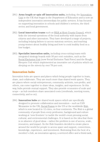 CONNECTING PEOPLE, IDEAS AND RESOURCES 129
281)	 Arms length or spin off innovation units, including, the Innovation
Unit in the UK that began in the Department of Education and is now an
independent innovation intermediary for public services. It has focused
on supporting innovation in schools and children’s services, the third
sector, and local government.
282)	 Local innovation teams such as SILK at Kent County Council, which
links the internal operations of the local authority with inputs from
citizens and other innovators. They have developed a range of projects,
including helping fathers to access statutory services, and teaching
young women about healthy living and how to cook healthy food on a
low budget.
283)	 Specialist innovation units, including cross-cutting teams with
integrated strategy boards with 50 per cent outsiders, such as the
Social Exclusion Unit (now Social Exclusion Task Force) and the Rough
Sleepers Unit which implemented an innovative set of policies which cut
sleeping on the streets by over 70 per cent.
Innovation hubs
Innovation hubs are spaces and places which bring people together to learn,
share, and collaborate. They are much more than shared work spaces. They
are places where social entrepreneurs, community activists, non-profits, and
others, can come together to share ideas, insights, and experiences. In this
way, hubs provide mutual support. They also provide economies of scale and
scope – as hub members share associated costs (overheads, meeting rooms,
connectivity, and so on).
284)	 Innovation hubs are shared work spaces which are specifically
designed to promote collaboration and innovation – such as CAN
Mezzanine in the UK, Social Fusion in the US or the worldwide Hub,
which is now located in 12 cities, on four continents. The Hub is a global
community of people from every profession, background and culture
working at ‘new frontiers’ to tackle the world’s most pressing social,
cultural, and environmental challenges. It is based on the idea that there
is no absence of good ideas – rather the problem is one of access, scale,
resources, and impact. So the Hub founders decided to create places
around the world for people to access space and support, connections,
knowledge, experience, and investment. Borrowing from the best of a
member’s club, an innovation agency, a serviced office and a think-tank,
 