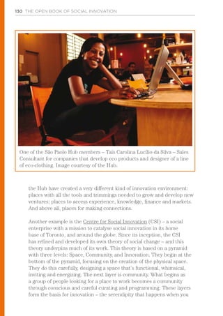 130 THE OPEN BOOK OF SOCIAL INNOVATION
the Hub have created a very different kind of innovation environment:
places with all the tools and trimmings needed to grow and develop new
ventures; places to access experience, knowledge, finance and markets.
And above all, places for making connections.
Another example is the Centre for Social Innovation (CSI) – a social
enterprise with a mission to catalyse social innovation in its home
base of Toronto, and around the globe. Since its inception, the CSI
has refined and developed its own theory of social change – and this
theory underpins much of its work. This theory is based on a pyramid
with three levels: Space, Community, and Innovation. They begin at the
bottom of the pyramid, focusing on the creation of the physical space.
They do this carefully, designing a space that’s functional, whimsical,
inviting and energizing. The next layer is community. What begins as
a group of people looking for a place to work becomes a community
through conscious and careful curating and programming. These layers
form the basis for innovation – the serendipity that happens when you
One of the São Paolo Hub members – Taís Carolina Lucílio da Silva – Sales
Consultant for companies that develop eco products and designer of a line
of eco-clothing. Image courtesy of the Hub.
 