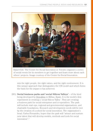 CONNECTING PEOPLE, IDEAS AND RESOURCES 131
mix the right people, the right values, and the right environment. It is
this unique approach that distinguishes the CSI model and which forms
the basis for the impact it has achieved.
285)	 Social business parks and ‘social Silicon Valleys’ – of the kind
being developed by DenokInn in Bilbao, Spain. It is the world’s first
experiment in creating a ‘social Silicon Valley’. They are creating
a business park for social enterprises and co-operatives. The park
will include start-ups, regional and governmental organisations, and
charitable foundations. Research and development needs will be met
by the creation of a school for social innovation. The organisation’s
head, Carlos Fernandez, hopes that the park will “attract and nurture
new talent that will develop models, methods and tools for social
innovation”.3
Salad Club. The Centre for Social Innovation in Toronto organises a series
of social events for its members to get together and learn more about each
others’ projects. Image courtesy of the Centre for Social Innovation.
 