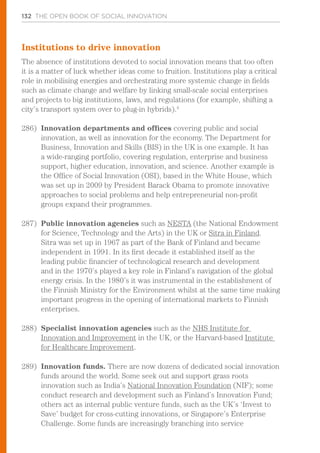 132 THE OPEN BOOK OF SOCIAL INNOVATION
Institutions to drive innovation
The absence of institutions devoted to social innovation means that too often
it is a matter of luck whether ideas come to fruition. Institutions play a critical
role in mobilising energies and orchestrating more systemic change in fields
such as climate change and welfare by linking small-scale social enterprises
and projects to big institutions, laws, and regulations (for example, shifting a
city’s transport system over to plug-in hybrids).4
286)	 Innovation departments and offices covering public and social
innovation, as well as innovation for the economy. The Department for
Business, Innovation and Skills (BIS) in the UK is one example. It has
a wide-ranging portfolio, covering regulation, enterprise and business
support, higher education, innovation, and science. Another example is
the Office of Social Innovation (OSI), based in the White House, which
was set up in 2009 by President Barack Obama to promote innovative
approaches to social problems and help entrepreneurial non-profit
groups expand their programmes.
287)	 Public innovation agencies such as NESTA (the National Endowment
for Science, Technology and the Arts) in the UK or Sitra in Finland.
Sitra was set up in 1967 as part of the Bank of Finland and became
independent in 1991. In its first decade it established itself as the
leading public financier of technological research and development
and in the 1970’s played a key role in Finland’s navigation of the global
energy crisis. In the 1980’s it was instrumental in the establishment of
the Finnish Ministry for the Environment whilst at the same time making
important progress in the opening of international markets to Finnish
enterprises.
288)	 Specialist innovation agencies such as the NHS Institute for
Innovation and Improvement in the UK, or the Harvard-based Institute
for Healthcare Improvement.
289)	 Innovation funds. There are now dozens of dedicated social innovation
funds around the world. Some seek out and support grass roots
innovation such as India’s National Innovation Foundation (NIF); some
conduct research and development such as Finland’s Innovation Fund;
others act as internal public venture funds, such as the UK’s ‘Invest to
Save’ budget for cross-cutting innovations, or Singapore’s Enterprise
Challenge. Some funds are increasingly branching into service
 