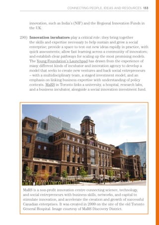 CONNECTING PEOPLE, IDEAS AND RESOURCES 133
innovation, such as India’s (NIF) and the Regional Innovation Funds in
the UK.
290)	 Innovation incubators play a critical role: they bring together
the skills and expertise necessary to help sustain and grow a social
enterprise; provide a space to test out new ideas rapidly in practice, with
quick assessments; allow fast learning across a community of innovators;
and establish clear pathways for scaling up the most promising models.
The Young Foundation’s Launchpad has drawn from the experience of
many different kinds of incubator and innovation agency to develop a
model that seeks to create new ventures and back social entrepreneurs
– with a multidisciplinary team, a staged investment model, and an
emphasis on linking business expertise with understanding of policy
contexts. MaRS in Toronto links a university, a hospital, research labs,
and a business incubator, alongside a social innovation investment fund.
MaRS is a non-profit innovation centre connecting science, technology,
and social entrepreneurs with business skills, networks, and capital to
stimulate innovation, and accelerate the creation and growth of successful
Canadian enterprises. It was created in 2000 on the site of the old Toronto
General Hospital. Image courtesy of MaRS Discovery District.
 
