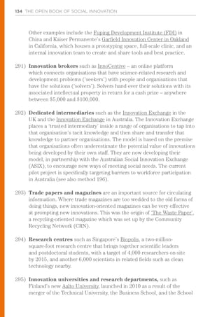 134 THE OPEN BOOK OF SOCIAL INNOVATION
Other examples include the Fuping Development Institute (FDI) in
China and Kaiser Permanente’s Garfield Innovation Center in Oakland
in California, which houses a prototyping space, full-scale clinic, and an
internal innovation team to create and share tools and best practice.
291)	 Innovation brokers such as InnoCentive – an online platform
which connects organisations that have science-related research and
development problems (‘seekers’) with people and organisations that
have the solutions (‘solvers’). Solvers hand over their solutions with its
associated intellectual property in return for a cash prize – anywhere
between $5,000 and $100,000.
292)	 Dedicated intermediaries such as the Innovation Exchange in the
UK and the Innovation Exchange in Australia. The Innovation Exchange
places a ‘trusted intermediary’ inside a range of organisations to tap into
that organisation’s tacit knowledge and then share and transfer that
knowledge to partner organisations. The model is based on the premise
that organisations often underestimate the potential value of innovations
being developed by their own staff. They are now developing their
model, in partnership with the Australian Social Innovation Exchange
(ASIX), to encourage new ways of meeting social needs. The current
pilot project is specifically targeting barriers to workforce participation
in Australia (see also method 196).
293)	 Trade papers and magazines are an important source for circulating
information. Where trade magazines are too wedded to the old forms of
doing things, new innovation-oriented magazines can be very effective
at prompting new innovations. This was the origin of ‘The Waste Paper’,
a recycling-oriented magazine which was set up by the Community
Recycling Network (CRN).
294)	 Research centres such as Singapore’s Biopolis, a two-million-
square-foot research centre that brings together scientific leaders
and postdoctoral students, with a target of 4,000 researchers on-site
by 2015, and another 6,000 scientists in related fields such as clean
technology nearby.
295)	 Innovation universities and research departments, such as
Finland’s new Aalto University, launched in 2010 as a result of the
merger of the Technical University, the Business School, and the School
 