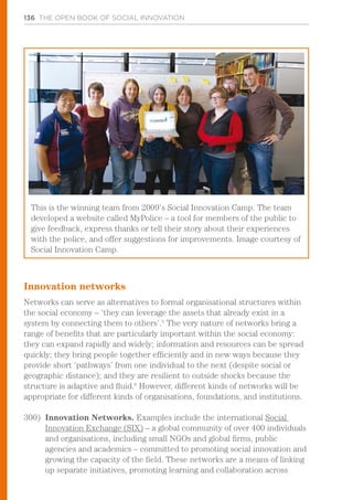 136 THE OPEN BOOK OF SOCIAL INNOVATION
Innovation networks
Networks can serve as alternatives to formal organisational structures within
the social economy – ‘they can leverage the assets that already exist in a
system by connecting them to others’.5
The very nature of networks bring a
range of benefits that are particularly important within the social economy:
they can expand rapidly and widely; information and resources can be spread
quickly; they bring people together efficiently and in new ways because they
provide short ‘pathways’ from one individual to the next (despite social or
geographic distance); and they are resilient to outside shocks because the
structure is adaptive and fluid.6
However, different kinds of networks will be
appropriate for different kinds of organisations, foundations, and institutions.
300)	 Innovation Networks. Examples include the international Social
Innovation Exchange (SIX) – a global community of over 400 individuals
and organisations, including small NGOs and global firms, public
agencies and academics – committed to promoting social innovation and
growing the capacity of the field. These networks are a means of linking
up separate initiatives, promoting learning and collaboration across
This is the winning team from 2009’s Social Innovation Camp. The team
developed a website called MyPolice – a tool for members of the public to
give feedback, express thanks or tell their story about their experiences
with the police, and offer suggestions for improvements. Image courtesy of
Social Innovation Camp.
 