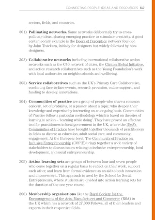 CONNECTING PEOPLE, IDEAS AND RESOURCES 137
sectors, fields, and countries.
301)	 Pollinating networks. Some networks deliberately try to cross-
pollinate ideas, sharing emerging practice to stimulate creativity. A good
contemporary example is the Doors of Perception network founded
by John Thackara, initially for designers but widely followed by non-
designers.
302)	 Collaborative networks including international collaborative action
networks such as the C40 network of cities, the Clinton Global Initiative,
and action research collaboratives such as the Young Foundation’s work
with local authorities on neighbourhoods and wellbeing.
303)	 Service collaboratives such as the UK’s Primary Care Collaborative,
combining face-to-face events, research provision, online support, and
funding to develop innovations.
304)	 Communities of practice are a group of people who share a common
concern, set of problems, or a passion about a topic, who deepen their
knowledge and expertise by interacting on an ongoing basis. Communities
of Practice follow a particular methodology which is based on theories of
learning in action – ‘learning while doing’. They have proved an effective
tool for practitioners in local government in the UK, where the IDeA’s
Communities of Practice have brought together thousands of practitioners
in fields as diverse as education, adult social care, and community
engagement. At the European level, The Community of Practice on
Inclusive Entrepreneurship (COPIE) brings together a wide variety of
stakeholders to discuss issues relating to inclusive entrepreneurship, local
development, and social entrepreneurship.
305)	 Action learning sets are groups of between four and seven people
who come together on a regular basis to reflect on their work, support
each other, and learn from formal evidence as an aid to both innovation
and improvement. This approach is used by the School for Social
Entrepreneurs, where students are divided into action learning sets for
the duration of the one year course.
306)	 Membership organisations like the Royal Society for the
Encouragement of the Arts, Manufactures and Commerce (RSA) in
the UK which has a network of 27,000 Fellows, all of them leaders and
experts in their respective fields.
 
