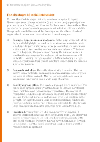 12 THE OPEN BOOK OF SOCIAL INNOVATION
The six stages of social innovation
We have identified six stages that take ideas from inception to impact.
These stages are not always sequential (some innovations jump straight into
‘practice’ or even ‘scaling’), and there are feedback loops between them. They
can also be thought of as overlapping spaces, with distinct cultures and skills.
They provide a useful framework for thinking about the different kinds of
support that innovators and innovations need in order to grow.
1)	 Prompts, inspirations and diagnoses. In this stage we include all the
factors which highlight the need for innovation – such as crisis, public
spending cuts, poor performance, strategy – as well as the inspirations
which spark it, from creative imagination to new evidence. This stage
involves diagnosing the problem and framing the question in such a
way that the root causes of the problem, not just its symptoms, will
be tackled. Framing the right question is halfway to finding the right
solution. This means going beyond symptoms to identifying the causes of
a particular problem.
2)	 Proposals and ideas. This is the stage of idea generation. This can
involve formal methods – such as design or creativity methods to widen
the menu of options available. Many of the methods help to draw in
insights and experiences from a wide range of sources.
3)	 	Prototyping and pilots. This is where ideas get tested in practice. This
can be done through simply trying things out, or through more formal
pilots, prototypes and randomised controlled trials. The process of
refining and testing ideas is particularly important in the social economy
because it’s through iteration, and trial and error, that coalitions gather
strength (for example, linking users to professionals) and conflicts are
resolved (including battles with entrenched interests). It’s also through
these processes that measures of success come to be agreed upon.
4)	 	Sustaining. This is when the idea becomes everyday practice. It
involves sharpening ideas (and often streamlining them), and identifying
income streams to ensure the long term financial sustainability of the
firm, social enterprise or charity, that will carry the innovation forward.
In the public sector this means identifying budgets, teams and other
resources such as legislation.
 