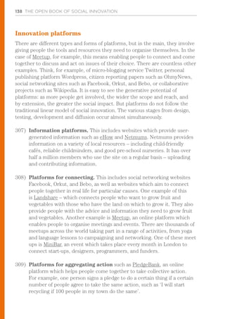138 THE OPEN BOOK OF SOCIAL INNOVATION
Innovation platforms
There are different types and forms of platforms, but in the main, they involve
giving people the tools and resources they need to organise themselves. In the
case of Meetup, for example, this means enabling people to connect and come
together to discuss and act on issues of their choice. There are countless other
examples. Think, for example, of micro-blogging service Twitter, personal
publishing platform Wordpress, citizen reporting papers such as OhmyNews,
social networking sites such as Facebook, Orkut, and Bebo, or collaborative
projects such as Wikipedia. It is easy to see the generative potential of
platforms: as more people get involved, the wider the scope and reach, and
by extension, the greater the social impact. But platforms do not follow the
traditional linear model of social innovation. The various stages from design,
testing, development and diffusion occur almost simultaneously.
307)	 Information platforms. This includes websites which provide user-
generated information such as eHow and Netmums. Netmums provides
information on a variety of local resources – including child-friendly
cafés, reliable childminders, and good pre-school nurseries. It has over
half a million members who use the site on a regular basis – uploading
and contributing information.
308)	 Platforms for connecting. This includes social networking websites
Facebook, Orkut, and Bebo, as well as websites which aim to connect
people together in real life for particular causes. One example of this
is Landshare – which connects people who want to grow fruit and
vegetables with those who have the land on which to grow it. They also
provide people with the advice and information they need to grow fruit
and vegetables. Another example is Meetup, an online platform which
enables people to organise meetings and events. There are thousands of
meetups across the world taking part in a range of activities, from yoga
and language lessons to campaigning and networking. One of these meet
ups is MiniBar, an event which takes place every month in London to
connect start-ups, designers, programmers, and funders.
309)	 Platforms for aggregating action such as PledgeBank, an online
platform which helps people come together to take collective action.
For example, one person signs a pledge to do a certain thing if a certain
number of people agree to take the same action, such as ‘I will start
recycling if 100 people in my town do the same’.
 