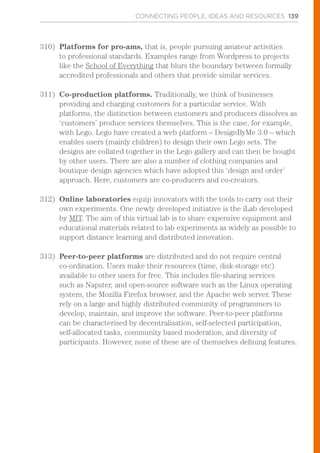 CONNECTING PEOPLE, IDEAS AND RESOURCES 139
310)	 Platforms for pro-ams, that is, people pursuing amateur activities
to professional standards. Examples range from Wordpress to projects
like the School of Everything that blurs the boundary between formally
accredited professionals and others that provide similar services.
311)	 Co-production platforms. Traditionally, we think of businesses
providing and charging customers for a particular service. With
platforms, the distinction between customers and producers dissolves as
‘customers’ produce services themselves. This is the case, for example,
with Lego. Lego have created a web platform – DesignByMe 3.0 – which
enables users (mainly children) to design their own Lego sets. The
designs are collated together in the Lego gallery and can then be bought
by other users. There are also a number of clothing companies and
boutique design agencies which have adopted this ‘design and order’
approach. Here, customers are co-producers and co-creators.
312)	 Online laboratories equip innovators with the tools to carry out their
own experiments. One newly developed initiative is the iLab developed
by MIT. The aim of this virtual lab is to share expensive equipment and
educational materials related to lab experiments as widely as possible to
support distance learning and distributed innovation.
313)	 Peer-to-peer platforms are distributed and do not require central
co-ordination. Users make their resources (time, disk-storage etc)
available to other users for free. This includes file-sharing services
such as Napster, and open-source software such as the Linux operating
system, the Mozilla Firefox browser, and the Apache web server. These
rely on a large and highly distributed community of programmers to
develop, maintain, and improve the software. Peer-to-peer platforms
can be characterised by decentralisation, self-selected participation,
self-allocated tasks, community based moderation, and diversity of
participants. However, none of these are of themselves defining features.
 