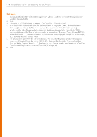 140 THE OPEN BOOK OF SOCIAL INNOVATION
End notes
1.	 SustainAbility (2008) ‘The Social Intrapreneur: A Field Guide for Corporate Changemakers.’
London: SustainAbility.
2.	 Ibid.
3.	 Benjamin, A. (2009) Small is Powerful. ‘The Guardian.’ 7 January, 2009.
4.	 Matthew Horne outlines the need for intermediaries in his paper, (2008) ‘Honest Brokers:
Brokering Innovation in Public Services.’ London: Innovation Unit. Other interesting
articles on the role of intermediaries in supporting innovation include: Howells, J. (2006)
Intermediation and the Role of Intermediaries in Innovation. ‘Research Policy.’ 35, pp.715-728;
and Chesbrough, H. (2006) ‘Innovation Intermediaries, enabling open innovation.’ Cambridge,
MA: Harvard Business School Press.
5.	 For an excellent paper on the role of networks, the benefits they bring and how to organise
them, see: Plastrik, P. and Taylor, M. (2006) ‘Net Gains: a Handbook for Network Builders
Seeking Social Change.’ Version 1.0. Available at: http://www.nupolis.com/public/docs/Net%20
Gains%20Building%20Nets%20for%20Social%20Change.pdf
6.	 Ibid.
 