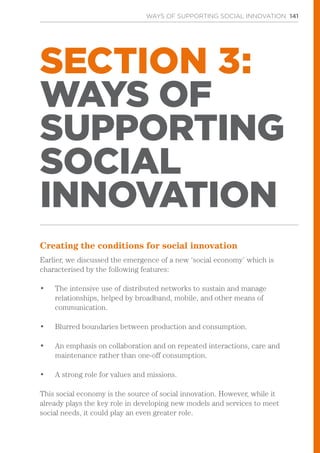 WAYS OF SUPPORTING SOCIAL INNOVATION 141
SECTION 3:
WAYS OF
SUPPORTING
SOCIAL
INNOVATION
Creating the conditions for social innovation
Earlier, we discussed the emergence of a new ‘social economy’ which is
characterised by the following features:
•	 The intensive use of distributed networks to sustain and manage
relationships, helped by broadband, mobile, and other means of
communication.
•	 Blurred boundaries between production and consumption.
•	 An emphasis on collaboration and on repeated interactions, care and
maintenance rather than one-off consumption.
•	 A strong role for values and missions.
This social economy is the source of social innovation. However, while it
already plays the key role in developing new models and services to meet
social needs, it could play an even greater role.
 