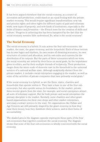142 THE OPEN BOOK OF SOCIAL INNOVATION
It has been argued elsewhere that the social economy, as a source of
innovation and production, could stand on an equal footing with the private
market economy. This would require significant transformations: new tax
and pension rights and other rights for different types of paid and voluntary
work; new types of property; and new kinds of institutions, especially in the
fields of finance and formation – the French term for the creation of skills and
culture.1
Progress in achieving this has been hampered by the fact that the
social economy remains little understood. So, what is the social economy?
The Social Economy
The social economy is a hybrid. It cuts across the four sub-economies: the
market, the state, the grant economy, and the household. Each of these sectors
has its own logics and rhythms, its own means of obtaining resources, its own
structures of control and allocation, and its own rules and customs for the
distribution of its outputs. But the parts of these economies which we term
the social economy are united by their focus on social goals, by the importance
given to ethics, and by their multiple threads of reciprocity. Their production
ranges from the micro scale of domestic care in the household to the universal
services of a national welfare state. Although analytically distinct from the
private market, it includes social enterprises engaging in the market, as well as
some of the activities of private companies that have primarily social goals.2
If the social economy is a hybrid, so are the firms, states, charities and
households that operate within it. They have a base in one of the four sub-
economies, but also operate across its boundaries. In the market, private
firms receive grants from the state, for example, and social enterprises attract
all sorts of voluntary support. But for both private and social enterprises the
primary discipline is the market. Similarly, some charities and other grant-
based organisations run their own shops and other market enterprises,
and many contract services to the state. Yet organisations like Oxfam and
Age Concern are still primarily shaped by the grant economy in how they
raise their money, how they distribute their services, and in their forms of
accountability.
The shaded area in the diagram opposite represents those parts of the four
sub-economies that together constitute the social economy. The diagram
shows that none of the four sub-economies is wholly concerned with the social
economy.
 