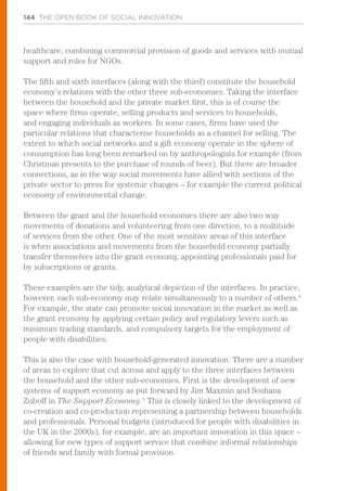 144 THE OPEN BOOK OF SOCIAL INNOVATION
healthcare, combining commercial provision of goods and services with mutual
support and roles for NGOs.
The fifth and sixth interfaces (along with the third) constitute the household
economy’s relations with the other three sub-economies. Taking the interface
between the household and the private market first, this is of course the
space where firms operate, selling products and services to households,
and engaging individuals as workers. In some cases, firms have used the
particular relations that characterise households as a channel for selling. The
extent to which social networks and a gift economy operate in the sphere of
consumption has long been remarked on by anthropologists for example (from
Christmas presents to the purchase of rounds of beer). But there are broader
connections, as in the way social movements have allied with sections of the
private sector to press for systemic changes – for example the current political
economy of environmental change.
Between the grant and the household economies there are also two way
movements of donations and volunteering from one direction, to a multitude
of services from the other. One of the most sensitive areas of this interface
is when associations and movements from the household economy partially
transfer themselves into the grant economy, appointing professionals paid for
by subscriptions or grants.
These examples are the tidy, analytical depiction of the interfaces. In practice,
however, each sub-economy may relate simultaneously to a number of others.4
For example, the state can promote social innovation in the market as well as
the grant economy by applying certain policy and regulatory levers such as
minimum trading standards, and compulsory targets for the employment of
people with disabilities.
This is also the case with household-generated innovation. There are a number
of areas to explore that cut across and apply to the three interfaces between
the household and the other sub-economies. First is the development of new
systems of support economy as put forward by Jim Maxmin and Soshana
Zuboff in The Support Economy.5
This is closely linked to the development of
co-creation and co-production representing a partnership between households
and professionals. Personal budgets (introduced for people with disabilities in
the UK in the 2000s), for example, are an important innovation in this space –
allowing for new types of support service that combine informal relationships
of friends and family with formal provision.
 