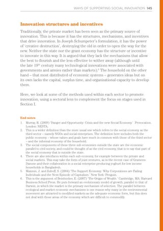 WAYS OF SUPPORTING SOCIAL INNOVATION 145
Innovation structures and incentives
Traditionally, the private market has been seen as the primary source of
innovation. This is because it has the structures, mechanisms, and incentives
that drive innovation. In Joseph Schumpeter’s formulation, it has the power
of ‘creative destruction’, destroying the old in order to open the way for the
new. Neither the state nor the grant economy has the structure or incentive
to innovate in this way. It is argued that they lack the mechanisms that allow
the best to flourish and the less effective to wither away (although until
the late 19th
century many technological innovations were associated with
governments and armies rather than markets).6
The household on the other
hand – that most distributed of economic systems – generates ideas but on
its own lacks the capital, surplus time, and organisational capacity to develop
them.
Here, we look at some of the methods used within each sector to promote
innovation, using a sectoral lens to complement the focus on stages used in
Section I.
End notes
1.	 Murray, R. (2009) ‘Danger and Opportunity: Crisis and the new Social Economy.’ Provocation.
London: NESTA.
2.	 This is a wider definition than the more usual one which refers to the social economy as the
third sector – namely NGOs and social enterprises. The definition here includes both the
public economy – whose values and goals have much in common with those of the third sector
– and the informal economy of the household.
3.	 The social components of these three sub economies outside the state are the economic
parallel to civil society, and could be thought of as the civil economy, that is to say that part of
the social economy that is outside the state.
4.	 There are also interfaces within each sub economy, for example between the private and
social markets. This may take the form of joint ventures, as in the recent case of Grameen-
Danone and their collaboration in a social enterprise producing yoghurt for low income
households in Bangladesh.
5.	 Maxmin, J. and Zuboff, S. (2004) ‘The Support Economy: Why Corporations are Failing
Individuals and the Next Episode of Capitalism.’ New York: Penguin.
6.	 This is the argument of Beinhocker, E. (2007) ‘The Origin of Wealth.’ Cambridge, MA: Harvard
Business School Press. He puts forward an evolutionary model of growth, parallel to that of
Darwin, in which the market is the primary mechanism of selection. The parallel between
ecological and market economic mechanisms is one reason why many in the environmental
movement are attracted to modified markets as the adequate economic form, but this does
not deal with those areas of the economy which are difficult to commodify.
 
