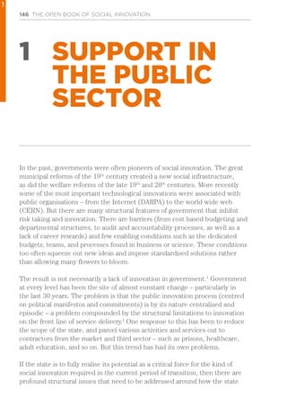 146 THE OPEN BOOK OF SOCIAL INNOVATION
1 SUPPORT IN
THE PUBLIC
SECTOR
In the past, governments were often pioneers of social innovation. The great
municipal reforms of the 19th
century created a new social infrastructure,
as did the welfare reforms of the late 19th
and 20th
centuries. More recently
some of the most important technological innovations were associated with
public organisations – from the Internet (DARPA) to the world wide web
(CERN). But there are many structural features of government that inhibit
risk taking and innovation. There are barriers (from cost based budgeting and
departmental structures, to audit and accountability processes, as well as a
lack of career rewards) and few enabling conditions such as the dedicated
budgets, teams, and processes found in business or science. These conditions
too often squeeze out new ideas and impose standardised solutions rather
than allowing many flowers to bloom.
The result is not necessarily a lack of innovation in government.1
Government
at every level has been the site of almost constant change – particularly in
the last 30 years. The problem is that the public innovation process (centred
on political manifestos and commitments) is by its nature centralised and
episodic – a problem compounded by the structural limitations to innovation
on the front line of service delivery.2
One response to this has been to reduce
the scope of the state, and parcel various activities and services out to
contractors from the market and third sector – such as prisons, healthcare,
adult education, and so on. But this trend has had its own problems.
If the state is to fully realise its potential as a critical force for the kind of
social innovation required in the current period of transition, then there are
profound structural issues that need to be addressed around how the state
1
 