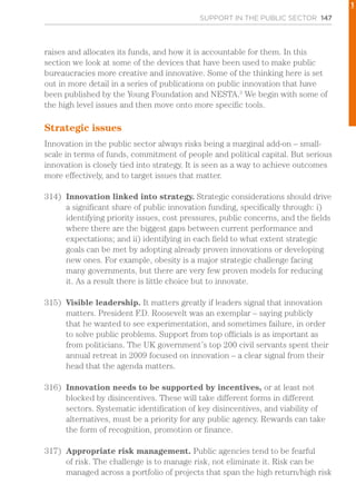 SUPPORT IN THE PUBLIC SECTOR 147
raises and allocates its funds, and how it is accountable for them. In this
section we look at some of the devices that have been used to make public
bureaucracies more creative and innovative. Some of the thinking here is set
out in more detail in a series of publications on public innovation that have
been published by the Young Foundation and NESTA.3
We begin with some of
the high level issues and then move onto more specific tools.
Strategic issues
Innovation in the public sector always risks being a marginal add-on – small-
scale in terms of funds, commitment of people and political capital. But serious
innovation is closely tied into strategy. It is seen as a way to achieve outcomes
more effectively, and to target issues that matter.
314)	 Innovation linked into strategy. Strategic considerations should drive
a significant share of public innovation funding, specifically through: i)
identifying priority issues, cost pressures, public concerns, and the fields
where there are the biggest gaps between current performance and
expectations; and ii) identifying in each field to what extent strategic
goals can be met by adopting already proven innovations or developing
new ones. For example, obesity is a major strategic challenge facing
many governments, but there are very few proven models for reducing
it. As a result there is little choice but to innovate.
315)	 Visible leadership. It matters greatly if leaders signal that innovation
matters. President F.D. Roosevelt was an exemplar – saying publicly
that he wanted to see experimentation, and sometimes failure, in order
to solve public problems. Support from top officials is as important as
from politicians. The UK government’s top 200 civil servants spent their
annual retreat in 2009 focused on innovation – a clear signal from their
head that the agenda matters.
316)	 Innovation needs to be supported by incentives, or at least not
blocked by disincentives. These will take different forms in different
sectors. Systematic identification of key disincentives, and viability of
alternatives, must be a priority for any public agency. Rewards can take
the form of recognition, promotion or finance.
317)	 Appropriate risk management. Public agencies tend to be fearful
of risk. The challenge is to manage risk, not eliminate it. Risk can be
managed across a portfolio of projects that span the high return/high risk
1
 