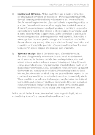 THE PROCESS OF SOCIAL INNOVATION 13
5)	 Scaling and diffusion. At this stage there are a range of strategies
for growing and spreading an innovation – from organisational growth,
through licensing and franchising to federations and looser diffusion.
Emulation and inspiration also play a critical role in spreading an idea or
practice. Demand matters as much as supply: how market demand, or
demand from commissioners and policymakers is mobilised to spread a
successful new model. This process is often referred to as ‘scaling’, and
in some cases the word is appropriate, as the innovation is generalised
within an organisation or the organisation itself expands. But scaling is
a concept from the mass production age, and innovations take hold in
the social economy in many other ways, whether through inspiration and
emulation, or through the provision of support and know-how from one
to another in a more organic and adaptive kind of growth.
6)	 Systemic change. This is the ultimate goal of social innovation.
Systemic change usually involves the interaction of many elements:
social movements, business models, laws and regulations, data and
infrastructures, and entirely new ways of thinking and doing. Systemic
change generally involves new frameworks or architectures made up of
many smaller innovations. Social innovations commonly come up against
the barriers and hostility of an old order. Pioneers may sidestep these
barriers, but the extent to which they can grow will often depend on the
creation of new conditions to make the innovations economically viable.
These conditions include new technologies, supply chains, institutional
forms, skills, and regulatory and fiscal frameworks. Systemic innovation
commonly involves changes in the public sector, private sector, grant
economy and household sector, usually over long periods of time.
In this part of the book we explore each of these stages in depth, with a
section listing some of the main methods used for each one.
 