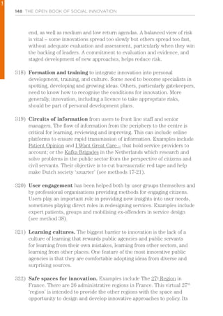 148 THE OPEN BOOK OF SOCIAL INNOVATION
end, as well as medium and low return agendas. A balanced view of risk
is vital – some innovations spread too slowly but others spread too fast,
without adequate evaluation and assessment, particularly when they win
the backing of leaders. A commitment to evaluation and evidence, and
staged development of new approaches, helps reduce risk.
318)	 Formation and training to integrate innovation into personal
development, training, and culture. Some need to become specialists in
spotting, developing and growing ideas. Others, particularly gatekeepers,
need to know how to recognise the conditions for innovation. More
generally, innovation, including a licence to take appropriate risks,
should be part of personal development plans.
319)	 Circuits of information from users to front line staff and senior
managers. The flow of information from the periphery to the centre is
critical for learning, reviewing and improving. This can include online
platforms to ensure rapid transmission of information. Examples include
Patient Opinion and I Want Great Care – that hold service providers to
account; or the Kafka Brigades in the Netherlands which research and
solve problems in the public sector from the perspective of citizens and
civil servants. Their objective is to cut bureaucratic red tape and help
make Dutch society ‘smarter’ (see methods 17-21).
320)	 User engagement has been helped both by user groups themselves and
by professional organisations providing methods for engaging citizens.
Users play an important role in providing new insights into user needs,
sometimes playing direct roles in redesigning services. Examples include
expert patients, groups and mobilising ex-offenders in service design
(see method 38).
321)	 Learning cultures. The biggest barrier to innovation is the lack of a
culture of learning that rewards public agencies and public servants
for learning from their own mistakes, learning from other sectors, and
learning from other places. One feature of the most innovative public
agencies is that they are comfortable adopting ideas from diverse and
surprising sources.
322)	 Safe spaces for innovation. Examples include The 27e
Region in
France. There are 26 administrative regions in France. This virtual 27th
‘region’ is intended to provide the other regions with the space and
opportunity to design and develop innovative approaches to policy. Its
1
 
